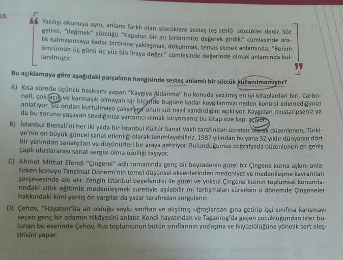 18.
Yazılışı okunuşu aynı, anlamı farklı olan sözcüklere sesteş (eş sesli) sözcükler denir. Söz
gelimi, "değmek" sözcüğü "Kapıdan bir an birbirimize değerek girdik." cümlesinde ara-
lık kalmayıncaya kadar birbirine yaklaşmak, dokunmak, temas etmek anlamınd