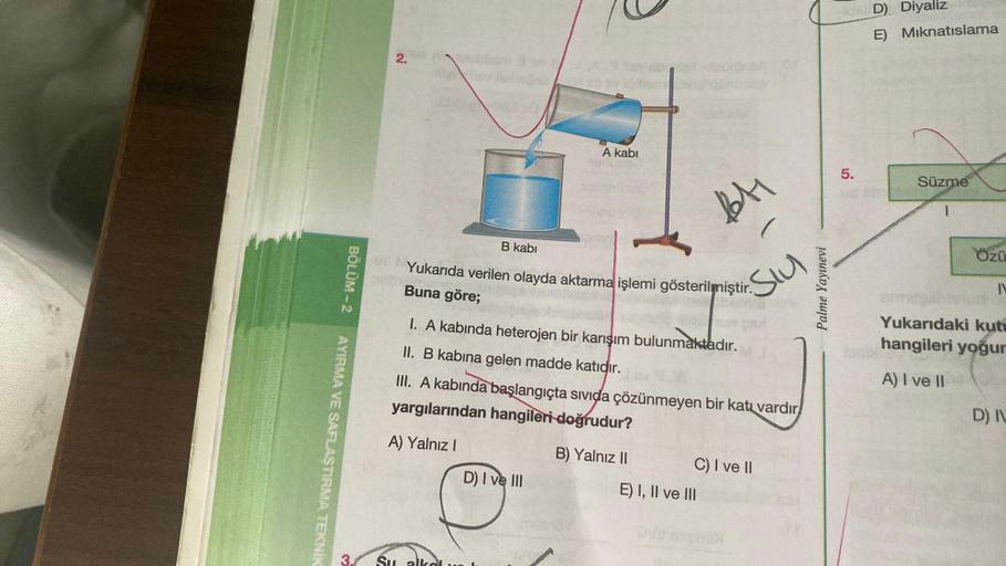 AYIRMA VE SAFLAŞTIRMA TEKNİK
BÖLÜM-2
3
2.
A kabi
B kabi
Yukarıda verilen olayda aktarma işlemi gösterilmiştir.
Buna göre;
I. A kabında heterojen bir karışım bulunmaktadır.
II. B kabına gelen madde katıdır.
D) I ve III
BA
SIU
III. A kabında başlangıçta sıvı