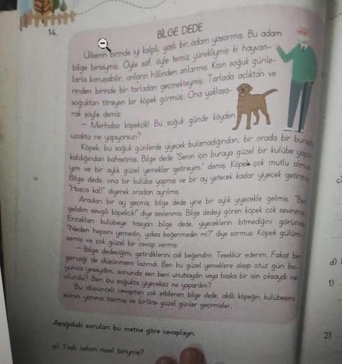 14.
BILGE DEDE
Ulkenin birinde y kalpli, yaslı bir adam yaşarmış. Bu adam
bilge birisiymis. Öyle sof, öyle temiz yürekliymiş ki hayvan-
larla konuşabilir, onların hâlinden anlarmış. Kışın soğuk günle-
rinden birinde bir tarladan geçmekteymiş Tarlada açlıkt