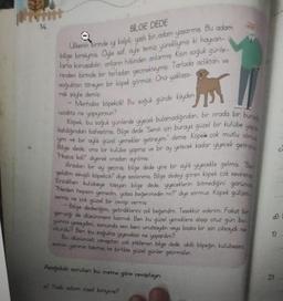 14.
BILGE DEDE
Ulkenin birinde y kalpli, yaslı bir adam yaşarmış. Bu adam
bilge birisiymis. Öyle sof, öyle temiz yürekliymiş ki hayvan-
larla konuşabilir, onların hâlinden anlarmış. Kışın soğuk günle-
rinden birinde bir tarladan geçmekteymiş Tarlada açlıktan ve
soğuktan titreyen bir köpek görmüş. Ona yaklaşa-
rak şöyle demis:
- Merhaba köpekçik! Bu soğuk günde köyden
uzakta ne yapıyorsun?
Köpek bu soğuk günlerde yiyecek bulamadığından, bir orada bir burad
yapo.
kaldığından bahsetmiş. Bilge dede 'Senin için buraya güzel bir kulübe
ym ve bir oylik güzel yemekler getireyim." demiş. Köpek çok mutlu olmu
Bilge dede, ona bir kulübe yapmış ve bir ay yetecek kadar yiyecek getirm
"Hoşca kal!" diyerek oradan ayrılmış
Aradan bir ay gecmis, bilge dede yine bir aylık yiyecekle gelmiş. Ben
geldim sevgili köpekçik" diye seslenmis. Bilge dedeyi gören köpek çok sevinmis
Erzaklanı kulübeye taşıyan bilge dede, yiyeceklerin bitmediğini görünce
"Neden hepsini yemedin, yoksa beğenmedin mi?" diye sormuş. Köpek gülüm
semiş ve çok güzel bir cevap vermiş
Bilge dedeciğim, getirdiklerini çok beğendim. Teşekkür ederim. Fakat bir
gerçeği de düşünmem lazımdı. Ben bu güzel yemeklere alışıp otuz gün bo-
yunca yeseydim, sonunda sen beni unutsaydin veya başka bir işin çıksaydi ne
olurdu? Ben bu soğukta yiyeceksiz ne yapardim?
Bu dusunceli cevaptan çok etkilenen bilge dede, akıllı köpeğin kulubesini
evinin yanına taşımış ve birlikte güzel günler geçirmişler.
Aşağıdaki soruları bu metne göre cevaplayın.
a) Yaşlı adam nasıl biriymiş?
CA
BAYK
d)
2)
1) ..