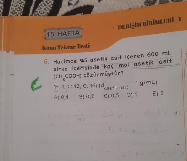 C
(
DERİŞİM BİRİMLERİ - 1
15. HAFTA
Konu Tekrar Testi
6. Hacimce %5 asetik asit içeren 600 mL
sirke içerisinde kaç mol asetik asit
(CH₂COOH) çözünmüştür?
(H: 1, C: 12, O: 16) (d
A) 0,1 B) 0,2
= 1 g/mL)
asetik asit
C) 0,5 D) 1
SO ML
30 m
E) 2
ds