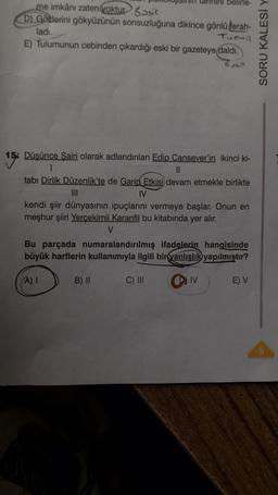 me imkânı zaten yoktur sit
D) Gozlerini gökyüzünün sonsuzluğuna dikince gönlü ferah-
ladı.
Turmil
E) Tulumunun cebinden çıkardığı eski bir gazeteye daldı.
Basit
15
15% Düşünce Şairi olarak adlandırılan Edip Cansever'in ikinci ki-
belirle-
1
||
tabı Dirlik Düzenlik'te de Garip Etkisi devam etmekle birlikte
IV
kendi şiir dünyasının ipuçlarını vermeye başlar. Onun en
meşhur şiiri Yerçekimli Karanfil bu kitabında yer alır.
V
Bu parçada numaralandırılmış ifadelerin hangisinde
büyük harflerin kullanımıyla ilgili bir yanlışlık yapılmıştır?
(A) I
B) II
C) III
IV
E) V
SORU KALESİ Y