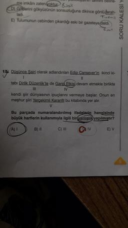 me imkânı zaten yoktur sit
D) Gozlerini gökyüzünün sonsuzluğuna dikince gönlü ferah-
ladı.
Turmil
E) Tulumunun cebinden çıkardığı eski bir gazeteye daldı.
Basit
15
15% Düşünce Şairi olarak adlandırılan Edip Cansever'in ikinci ki-
belirle-
1
||
tabı Dirlik Düzenlik'te de Garip Etkisi devam etmekle birlikte
IV
kendi şiir dünyasının ipuçlarını vermeye başlar. Onun en
meşhur şiiri Yerçekimli Karanfil bu kitabında yer alır.
V
Bu parçada numaralandırılmış ifadelerin hangisinde
büyük harflerin kullanımıyla ilgili bir yanlışlık yapılmıştır?
(A) I
B) II
C) III
IV
E) V
SORU KALESİ Y