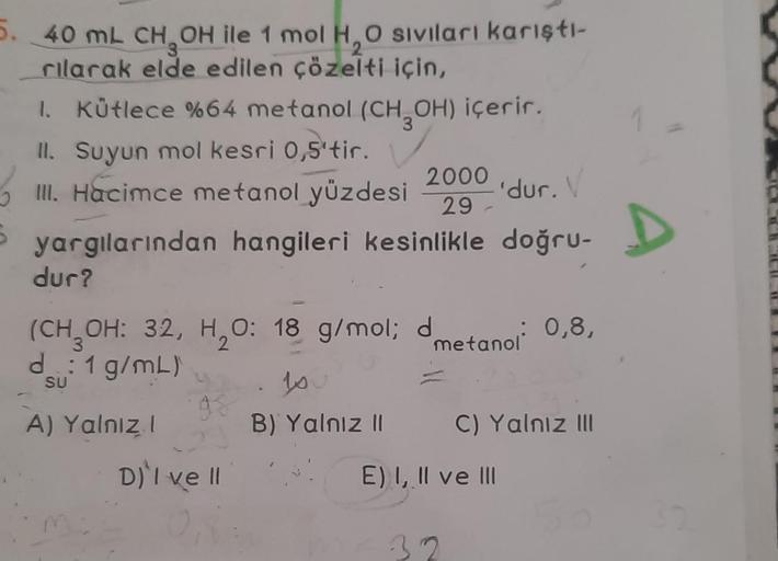 5. 40 mL CH₂OH ile 1 mol H₂O siviları karıştı-
rılarak elde edilen çözelti için,
2
1. Kütlece %64 metanol (CH₂OH) içerir.
II. Suyun mol kesri 0,5'tir.
2000
III. Hacimce metanol yüzdesi
'dur.
29-
yargılarından hangileri kesinlikle doğru-
dur?
(CH₂OH: 32, H₂