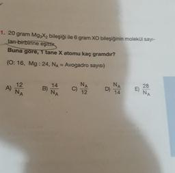 1. 20 gram Mg3X₂ bileşiği ile 6 gram XO bileşiğinin molekül sayı-
ları birbirine eşittik
Buna göre, 1 tane X atomu kaç gramdır?
(O: 16, Mg: 24, NA = Avogadro sayısı)
A)
12
NA
B)
14
NA
C)
NA
12
D) NA
14
28
E) NA