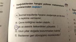 bu-
zel-
ikh
11
4. Aşağıdakilerden hangisi polimer malzemelerin
özelliklerinden değildir?
els
A) Normal koşullarda havanın oksijeniyle ya da suy-
la tepkime vermezler.
B) Çevre kirliliğine neden olabilir.
Csı ve elektrik iletkenlikleri yüksektir. J
J
D) Uzun yıllar doğada bozunmadan kalırlar.
E) Bazılarının geri dönüşümü mümkündür.
1
1
7. Polim
yan
7
A)
C
D
E