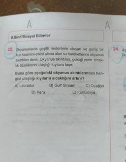 A
9.Sınıf/Sosyal Bilimler
22. Okyanuslarda çeşitli nedenlerle oluşan ve geniş bir
kıyı kesimini etkisi altına alan su hareketlerine okyanus
akıntıları denir. Okyanus akıntıları, geldiği yerin sıcak-
lık özelliklerini ulaştığı kıyılara taşır.
Buna göre aşağıdaki okyanus akıntılarından han-
gisi ulaştığı kıyıların sıcaklığını artırır?
A) Labrador
B) Gulf Stream
D) Peru
C) Oyaşiyo
E) Kaliforniya
24. As
lik
B
A
E