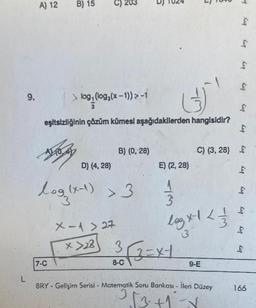 L
9.
A) 12
B) 15
>
log, (log(x-1)) > -1
log: (log(x
eşitsizliğinin çözüm kümesi aşağıdakilerden hangisidir?
7-C
D) (4, 28)
log(x-1) > 3
B) (0, 28)
X-1 > 27
x>28
E) (2, 28)
8-C
73
3√√2=x-1
log x-1 / / / /
3
9-E
-4
BRY - Gelişim Serisi - Matematik Soru Bankası - İleri Düzey
2 2√3+1-√
£
bry
Cu
£
Cig
C) (3,28) $
Cup
kin
Kıq
bry
bry
Cup
bry
166