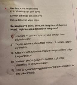 2.
Mecliste arif ol kelami dinle
El iki söylerse sen birin söyle
Elinden geldikçe sen iyilik eyle
Hatıra dokunup yıkıcı olma
Karacaoğlan'a ait bu dörtlükte vurgulanmak istenen
temel düşünce aşağıdakilerden hangisidir?
A) İnsanlara iyi davranmaya ve yapıcı olmaya özen
gösterilmelidir.
B) Yapılan iyiliklere, daha fazla iyilikte bulunularak karşılık
verilmelidir.
C) Ortaya konan tutumlara misliyle cevap verilmesi doğal
karşılanmalıdır.
D) İnsanlar, sözün gücünü kullanarak toplumsal
yardımlaşma içinde olmalıdır.
E) İyilik duygularının yaygınlaşmasında bireysel girişimler
öne çıkarılmalıdır.