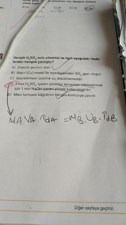 ler-
göre, ol
yüzde kaçtır?
A) 20
25
n çözeltinin tuz derişimi kütlece
C) 30
Kesu
D) 40
60
Derişik H₂SO sulu çözeltisi ile ilgili aşağıdaki ifade-
lerden hangisi yanlıştır?
A) Elektrik akımını iletir.
B) Bakır (Cu) metali ile tepkiknesinden SO₂ gazı oluşur.
C) Seyreltilirken üzerine su dökülmemelidir.
D) 1 mol H₂SO4 içeren çözeltiyi tamamen nötrleştirmek
için 1 mol NaOH içeren çözelti kullanılmalıdır.
E) Mavi turnusol kâğıdının rengini kırmızıya çevirir.
MAVA. TdA =MB.UB. TAB
Diğer sayfaya geçiniz.