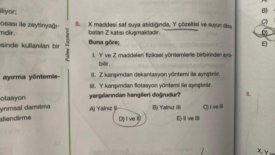 iliyor;
osası ile zeytinyağı-
mdir.
sinde kullanılan bir
ayırma yöntemle-
otasyon
yrımsal damıtma
allendirme
Palme Yayınevi
5. X maddesi saf suya atıldığında, Y çözeltisi ve suyun dibine
batan Z katısı oluşmaktadır.
Buna göre;
I. Y ve Z maddeleri fiziksel