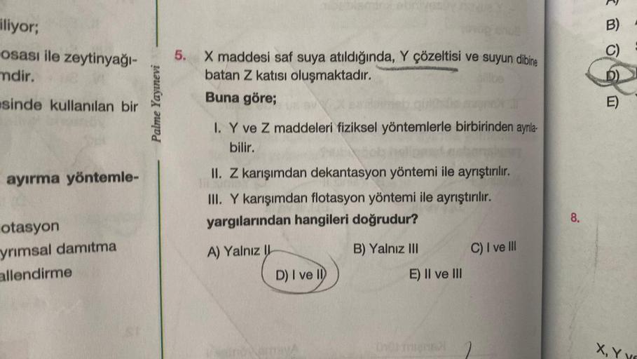 iliyor;
osası ile zeytinyağı-
mdir.
sinde kullanılan bir
ayırma yöntemle-
otasyon
yrımsal damıtma
allendirme
Palme Yayınevi
5. X maddesi saf suya atıldığında, Y çözeltisi ve suyun dibine
batan Z katısı oluşmaktadır.
Buna göre;
I. Y ve Z maddeleri fiziksel 