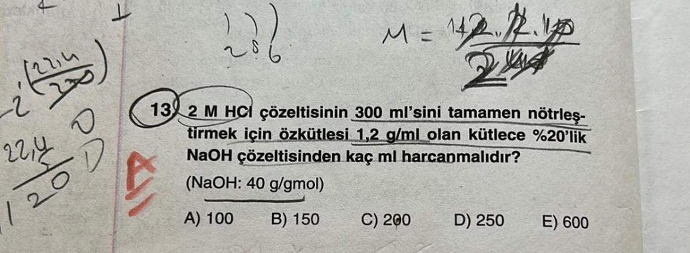 12214
O
-D
22,4
120
201
M = 142 1
13 2 M HCl çözeltisinin 300 ml'sini tamamen nötrleş-
tirmek için özkütlesi 1,2 g/ml olan kütlece %20'lik
NaOH çözeltisinden kaç ml harcanmalıdır?
(NaOH: 40 g/gmol)
A) 100 B) 150
C) 200 D) 250
E) 600