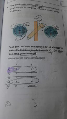 6.
Yatay plastik masa üzerinde K ve L pusulalarının arasına bir
çubuk mıknatıs konulduğunda pusulaların konumu şekilde-
ki gibi oluyor.
A)
B)
-C)
D)
e
Buna göre, mıknatıs orta noktasından ok yönünde bir
miktar döndürülürse, pusula iğneleri-4, 2, 3, 4 ile göste-
rilen hangi yönde dönerler?
(Yerin manyetik alanı önemsenmiyor.)
K
2
2
2
L
4
Dönmez
ok
3
L
7.