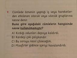 9. Cümlede öznenin yaptığı iş veya hareketler-
den etkilenen sözcük veya sözcük gruplarına
nesne denir.
Buna göre aşağıdaki cümlelerin hangisinde
nesne kullanılmamıştır?
A) Kırdığı odunları depoya kaldırdı.
B) Kardeşi çok çalışkandır.
C) Bu soruyu nasıl çözeceğim.
D) Misafirler gidince içeriyi havalandırdı.