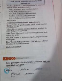 3 ve 4. soruları aşağıdaki metinden hareketle
cevaplayınız
Nurullah Öğretmen, 12 sinif öğrencilerine bir proje odvi
vermiştir. Plana göre öğrencilerden,
Beyza, edebiyatın gozel sanatlarla işkisini,
Yusuf Türkçenin tarihi gelişimint
• Said, Türk edebiyatının tarihi gelişimini,
Eda Nur, metinlerin sınıflandırılmasını,
Ziya ise Türkçenin önemli sözlüklerini
araştıracaktır
3
Araştırmalarının sunumunda öğrencilerden;
Beyza: Edebiyat, güzel sanatlar içinde fonetik, sanatlar
grobunda yer alır.
yusuf: Hikemi gazelin temsilcisi Nabi'nin gazelleri Os
manlı Türkçesi ile yazılmıştır.
Sald: Sagu, Islamiyet öncesi Türk edebiyatına ait sözlü
ürünlerden biridir.
Eda Nur: Makale ve gezi yazısı öğretici, bilgilendirici me
tinlerdepdir.
Ziya Direktör Ali Bey'in Kamusi Turki adlı eseri edebiya-
tımızdaki ilk sözlüklerden biridir.
bilgilerini vermiştir.
PH
SAMPIYON
Buna göre öğrencilerden hangisi konusuyla ilgili yan-
liş bir bilgi vermiştir?
M Ziya
ByEda Nur
(D) Yusuf
Beyza
Said