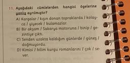 11. Aşağıdaki cümlelerden hangisi ögelerine
yanlış ayrılmıştır?
A) Kargalar / kışın donan topraklarda / kolay-
Romca / yiyecek / bulamazlar.
B) Bir akşam / Sakarya motoruna / binip / ge-
zintiye çıktı.
C) Senden uzakta kaldığım günlerde / güneş /
doğmuyordu.
39D) Kimisi / bilim kurgu romanlarını/ çok / se-
ver.