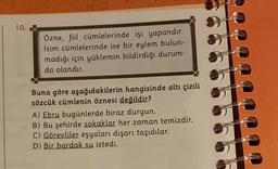 10. X
Özne, füil cümlelerinde işi yapandır.
İsim cümlelerinde ise bir eylem bulun-
madığı için yüklemin bildirdiği durum-
da olandır.
Buna göre aşağıdakilerin hangisinde altı çizili
sözcük cümlenin öznesi değildir?
A) Ebru bugünlerde biraz durgun.
DB) Bu şehirde sokaklar her zaman temizdir.
C) Görevliler eşyaları dışarı taşıdılar.
D) Bir bardak su istedi.
**