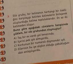 S
40
3. Söz grubu, bir kelimenin herhangi bir özelli-
ğini karşılayıp belirten kelimelerin birleşerek
oluşturduğu kelime topluluklarıdır. En az iki
kelimeden oluşur.
Buna göre aşağıdaki cümlelerin hangisinde
yüklem, bir söz grubundan oluşmuştur?
A) Taş bir ev vardı yol kenarında.
B) İçerisi pek ışık almıyordu.
C) Korkunun bir numaralı düşmanıdır ışık.
D) Ellerinin bu işe alışkın olduğu çabukluğun-
dan anlaşılıyordu.
Ins