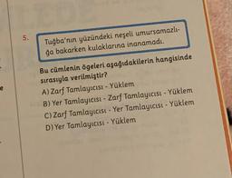 e
5.
Tuğba'nın yüzündeki neşeli umursamazlı-
ğa bakarken kulaklarına inanamadı.
Bu cümlenin ögeleri aşağıdakilerin hangisinde
sırasıyla verilmiştir?
A) Zarf Tamlayıcısı - Yüklem
10B) Yer Tamlayıcısı - Zarf Tamlayıcısı - Yüklem
C) Zarf Tamlayıcısı - Yer Tamlayıcısı - Yüklem
D) Yer Tamlayıcısı - Yüklem