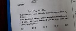 Soru11:
x=3
22 (g)
X(g) + 2Y (g)
Tepkimesi için kısmi basınçlar türünden denge sabiti K
3,6 dır.
Aynı sıcaklıkta denge halinde kapta X in kısmi basıncı
2,5 atm, Z nin kısmi basıncı 6 atm ise Y nin kısmi ba-
sıncı kaç atm dir?
A) 1
B) 2
C) 3
D) 4
E) 6
Soru
te
S