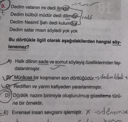 9. Dedim vatanın mı dedi ilimdir BI
Dedim bülbül müdür dedi dilimdir redif
Dedim Nesimî Şah dedi kulumdur.
Dedim satar mısın söyledi yok yok
Bu dörtlükle ilgili olarak aşağıdakilerden hangisi söy-
lenemez?
Turc
A) Halk dilinin sade ve somut söyleyiş özelliklerinden fay-
dalanılmıştır.
BY Mürâcaa bir koşmanın son dörtlüğüdür.-> declin /cledi +
GRediften ve yarım kafiyeden yararlanılmıştır.
D) Dörtlük nazım birimiyle oluşturulmuş güzelleme türü-
ne bir örnektir.
E) Evrensel insan sevgisini işlemiştir. X denemse
1