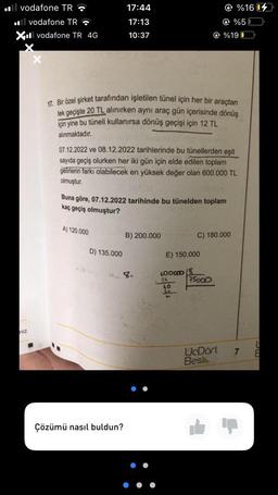 vodafone TR
.vodafone TR
XII vodafone TR 4G
niz
17:44
17:13
10:37
17. Bir özel şirket tarafından işletilen tünel için her bir araçtan
tek geçişte 20 TL alınırken aynı araç gün içerisinde dönüş
için yine bu tüneli kullanırsa dönüş geçişi için 12 TL
alınmaktadır.
A) 120.000
07.12.2022 ve 08.12.2022 tarihlerinde bu tünellerden eşit
sayıda geçiş olurken her iki gün için elde edilen toplam
gelirlerin farkı olabilecek en yüksek değer olan 600.000 TL
olmuştur.
Buna göre, 07.12.2022 tarihinde bu tünelden toplam
kaç geçiş olmuştur?
D) 135.000
Çözümü nasıl buldun?
B) 200.000
E) 150.000
600000
40
%19 0
C) 180.000
%16
%50
75000
UcDört
Bes
7