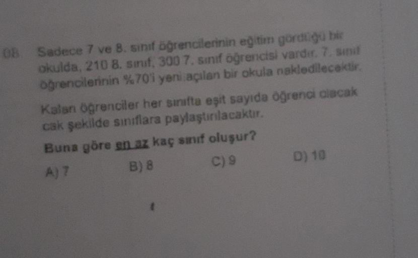 OB
Sadece 7 ve 8. sınıf öğrencilerinin eğitim gördüğü bir
okulda, 210 8. sınıf, 300 7. sınıf öğrencisi vardır. 7. sınıf
öğrencilerinin %70'i yeni açılan bir okula nakledilecektir.
Kalan öğrenciler her sinifta eşit sayıda öğrenci olacak
cak şekilde sınıflar