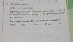 Palme Ya
7. Belirli bir sıcaklıkta
2.100
2HI(g) → H₂(g) + 1₂(9)
tepkimesinin derişimler türünden denge sabiti (K)4'tür. 2
litrelik kapalı bir kaba 1'er mol H₂ ve 12 gazları konulup den-
geye ulaşılıyor.
Buna göre, dengede HI gazının mol sayısı kaçtır?
A) 0,2
B) 0,4
C) 0,5
D) 0,6
E) 1
K
ÖLÜM-1
KİMYASAL DENGE