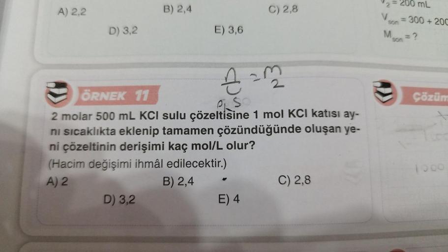 A) 2,2
D) 3,2
B) 2,4
D) 3,2
E) 3,6
€ = 32²2
ÖRNEK 11
2 molar 500 mL KCI sulu çözeltisine 1 mol KCI katısı ay-
ni sıcaklıkta eklenip tamamen çözündüğünde oluşan ye-
ni çözeltinin derişimi kaç mol/L olur?
(Hacim değişimi ihmâl edilecektir.)
A) 2
B) 2,4
C) 2,