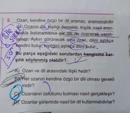 8. Ozan, kendine özgü bir dil aramaz, aramamalıdır
Ozanın dili kişiliği demektir. Kişilik nasıl aran-
Bile
Skla bulunamazsa şir dili de özenerek yaratı-
2015
105
lamaz. Aykırı görünecek ama ozan, dilini aştıkça
kendini bulur, kişiliğini aştıkça dilini bulur..
Bu parça aşağıdaki sorulardan hangisine kar-
şılık söylenmiş olabilir?
A) Ozan ve dil arasındaki ilişki nedir?
By Her ozanın kendine özgü bir dili olması gerekli
midir?
&
Ozanların üslubunu bulması nasıl gerçekleşir?
DOzanlar şiirlerinde nasıl bir dil kullanmalıdırlar?