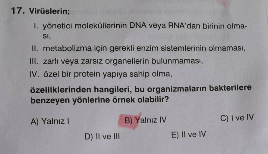 17. Virüslerin;
1. yönetici moleküllerinin DNA veya RNA'dan birinin olma-
SI,
solies
DA
II. metabolizma için gerekli enzim sistemlerinin olmaması,
III. zarlı veya zarsız organellerin bulunmaması,
IV. özel bir protein yapıya sahip olma,
özelliklerinden hang