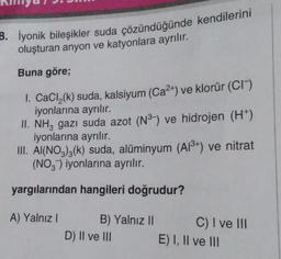 3. İyonik bileşikler suda çözündüğünde kendilerini
oluşturan anyon ve katyonlara ayrılır.
Buna göre;
1. CaCl₂(k) suda, kalsiyum (Ca²+) ve klorür (CI)
iyonlarına ayrılır.
II. NH3 gazı suda azot (N³-) ve hidrojen (H+)
iyonlarına ayrılır.
III. A(NO3)3(k) suda, alüminyum (A1³+) ve nitrat
(NO3) iyonlarına ayrılır.
yargılarından hangileri doğrudur?
A) Yalnız I
B) Yalnız II
D) II ve III
C) I ve III
E) I, II ve III