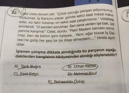 22. Celal Usta devam etti: "Çoluk çocuğu perişan ediyorsunuz.
Hükümet, İş Kanunu yapar, günde sekiz saat mesai kabul
eder, siz fakir fukarayı on sekiz saat çalıştırırsınız." Ustabaşı
sinirlendi: "O senden sorulmaz. Sen sana verilen işe bak, üst
yanına karışma!" Celal, durdu: "Peki! Madem benden sorul-
maz, ben de bilirim işimi öyleyse... Yarın, eğer bizzat İş Dai-
resi'ne gidip her şeyi bir bir ihbar etmezsem...." Hırsla ayrıl-
dılar.
no
İşlenen çatışma dikkate alındığında bu parçanın aşağı-
dakilerden hangisinin hikâyesinden alındığı söylenebilir?
A) Tarık Buğra
C) Ferit Edgü
be de
B) Orhan Kemal
D) Mehmet Bauf
E) Bahaeddin Özkişi
r