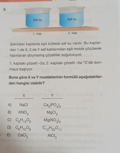 3.
Saf su
X
1. kap
Şekildeki kaplarda eşit kütlede saf su vardır. Bu kaplar-
dan 1.de X, 2.de Y saf katılarından eşit molde çözülerek
hazırlanan doymamış çözeltiler soğutuluyor.
A)
NaCl
B)
KNO3
C) C6H12O6
1. kaptaki çözelti -2a, 2. kaptaki çözelti -5a °C'd