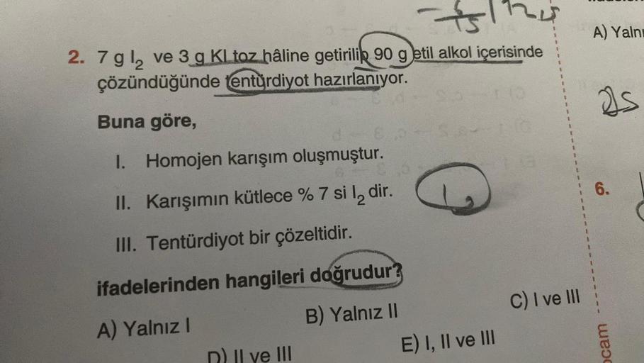 751124
2. 7 gl₂ ve 3 g Kl toz hâline getirilip 90 g etil alkol içerisinde
çözündüğünde tentürdiyot hazırlanıyor.
Buna göre,
I. Homojen karışım oluşmuştur.
II. Karışımın kütlece % 7 si l₂ dir.
III. Tentürdiyot bir çözeltidir.
ifadelerinden hangileri doğrudu