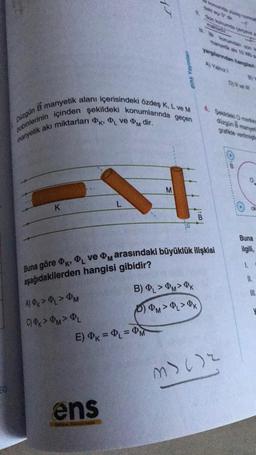 Düzgün
B manyetik alanı içerisindeki özdeş K, L ve M
bobinlerinin içinden şekildeki konumlarında geçen
manyetik akı miktarları K, L ve PM dir.
K
A) ØK > PL > M
C) PK > PM> PL
L
ens
M
E) K = PL = PM
EL
sa
B) PL > PM> K
PPM > PL > OK
komanda guney on
Buna göre K, PL ve arasındaki büyüklük ilişkisi
ⓇM
aşağıdakilerden hangisi
gibidir?
maktadir
C
. konumdan son k
manyetik aki 10 ba
yargılanından hangileri
A) Yalnız
4. Sekildeki O merkea
düzgün B manyet
grafikte venimistin
D) il ve i
M>()2
Buna
ilgili,
1.
II.
