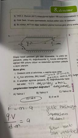1.
8.deneme
1) YKS 2. Oturum (AYT) kitapçığında toplam 166 soru bulunmaktadır ve
2) Fizik Testi, 14 soru içermektedir; tavsiye edilen süre 16 dakikadır.
3) Bu süreyi, AYT'nin diğer testlerini çözme hızınıza göre artırıp azalta
E.
Xa
+q Vo
K
+++
++
Ja
D) I ve II
M
F = m. 9
9.V
= 9
dim
P
L
+++++
Düşey kesiti şekildeki gibi olan düzenekte, +q yüklü bir
parçacık, yatay KL doğrultusunda V hızıyla atıldığında,
eğrisel KM yolunu izliyor ve sistemden ayrılırken yatayla
a açısı yapıyor.
yatay
Buna göre;
1. Üretecin emk si artırılırsa, a sapma açısı artar.
II. V hızı artırılırsa, |ML| kısalır.
hiz orthca
parçacy daha az Sopo
III. X anahtarı açılırsa parçacık, KL doğrultusunda hare-
ket eder. You değişikliği o maz
yargılarından hangileri doğrudur? değişmez
A) Yalnız I
B) Yalnız II
2.
E) II ve III
karekök
C) Yalnız III
n
yüklü Parçacığın
Sapmasının
neden!.8
Yukan yön lo
olan elektriksell
DEC