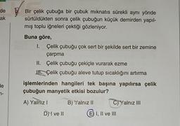 de
ak
de
n-
Bir çelik çubuğa bir çubuk mıknatıs sürekli aynı yönde
sürtüldükten sonra çelik çubuğun küçük demirden yapıl-
mış toplu iğneleri çektiği gözleniyor.
Buna göre,
I. Çelik çubuğu çok sert bir şekilde sert bir zemine
çarpma
II.
Çelik çubuğu çekiçle vurarak ezme
J Çelik çubuğu aleve tutup sıcaklığını artırma
işlemlerinden hangileri tek başına yapılırsa çelik
çubuğun manyetik etkisi bozulur?
A) Yalnız I
B) Yalnız II
D) I ve II
C) Yalnız III
E I, II ve III