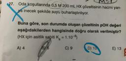 27. Oda koşullarında 0,5 M 200 mL HX çözeltisinin hacmi yarı-
ya inecek şekilde suyu buharlaştırılıyor.
Buna göre, son durumda oluşan çözeltinin pOH değeri
aşağıdakilerden hangisinde doğru olarak verilmiştir?
(HX için asitlik sabiti K = 1.10-8)
A) 4
C) 9
BY 6
D) 10
E) 13