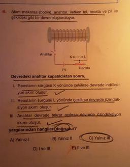 9.
Akım makarası (bobin), anahtar, iletken tel, reosta ve pil ile
şekildeki gibi bir devre oluşturuluyor.
Anahtar
KAIL
www.
D) I ve III
Reosta
Pil
Devredeki anahtar kapatıldıktan sonra,
1. Reostanın sürgüsü K yönünde çekilirse devrede indüksi-
yon akım oluşur.
MINUBAYOR
II. Reostanın sürgüsü L yönünde çekilirse devrede özindük-
siyon akımı oluşur.
III. Anahtar devrede tekrar açılırsa devrede özindüksiyon
akımı oluşur.
yargılarından hangileri doğrudur?
A) Yalnız I
B) Yalnız II
C) Yalnız III
E) II ve III