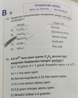 B B
12. Aşağıdaki bileşiklerden hangisinin yaygın adı doğru
verilmiştir?
Bileşik
A) H₂SO
B) CaCO
NaHCO,
TITANYUM SERİSİ
OP01-SS.34TYTOS / FEN BİLİMLERİ
D) KON
E) HCL
Yaygın adı
Kezzap
Sönmemiş kireç
Yemek sodası
Sudkostik
Zaç yağı
13. 6,6.1023 tane atom içeren C₂H, gazıyla ilgili
aşağıdaki ifadelerden hangisi yanlıştır?
(C = 12 g/mol, H = 1 g/mol; Avogadro sayısı =
A) 1,1 mol atom içerir.
B) Normal koşullarda 2,24 litre hacim kaplar.
C) 0,3 mol karbon atomu içerir.
D) 0,8 gram hidrojen atomu içerir.
E) Molekül kütlesi 4,4 gramdır.
6.1023