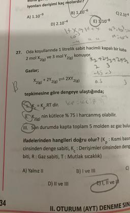 34
iyonları derişimi kaç molardır?
A) 1.10-⁹
B
Gazlar;
X₂(B)
D) 2.10-4
27. Oda koşullarında 1 litrelik sabit hacimli kapalı bir kaba
2 mol X2(g)
(B) 1,10-60
+2Y.
A) Yalnız II
1+x=1+4
E) 110-8
konuyor.
ve 3 mol Y,
Y2(g)
2XY,
2(g)
2(g)
C) 2.10-8
D) II ve III
9210
X₂ +24₂ +244₂
2-45-S
tepkimesine göre dengeye ulaştığında;
K=K₂.RT dir. PKC RT
T.X2(8)
nin kütlece % 75 i harcanmış olabilir.
III. Son durumda kapta toplam 5 molden az gaz bulum
ifadelerinden hangileri doğru olur? (K: Kısmi basır
cinsinden denge sabiti, K: Derişimler cinsinden deng
biti, R: Gaz sabiti, T: Mutlak sıcaklık)
B) I ve III
3
E) I, II ve III
C)
II. OTURUM (AYT) DENEME SIN