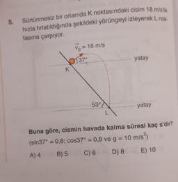 5.
Sürtünmesiz bir ortamda K noktasındaki cisim 18 m/slik
hızla fırlatıldığında şekildeki yörüngeyi izleyerek L nok.
tasına çarpıyor.
K
Vo = 18 m/s
37°
53°
L
yatay
yatay
Buna göre, cismin havada kalma süresi kaç s'dir?
(sin37° = 0,6; cos37° = 0,8 ve g = 10 m/s²)
A) 4
B) 5 C) 6 D) 8
E) 10