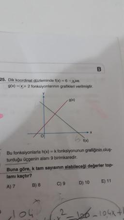 25. Dik koordinat düzleminde f(x) = 6-xve.
g(x)=x+2 fonksiyonlarının grafikleri verilmiştir.
B) 8
O
• 104
&
Bu fonksiyonlarla h(x) = k fonksiyonunun grafiğinin oluş-
turduğu üçgenin alanı 9 birimkaredir.
g(x)
Buna göre, k tam sayısının alabileceği değerler top-
lamı kaçtır?
A) 7
C) 9
f(x)
2
X
B
D) 10
E) 11
²-126-104x+1