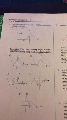 C)
Fonksiyon Dönüşümleri - II
5. Aşağıda R'den R'ye tanımlı y = f(x) fonksiyonunun
grafiği verilmiştir.
A)
-2
y = f(x)
-4 -2
4
Buna göre, R'den R'ye tanımlı y = f(x - 2) fonk-
siyonunun grafiği aşağıdakilerden hangisidir?
B)
2
-2
E)
4
2
➜X
X
2
ty
2
0
D)
2
-2
4
6
ty
14
-2 -1
M
^y
-2
X
X
2
6
X
X
7. Aşağıda
y =
f(x)
alınıp c
aşağı c
liyor.
Buna
S
A)-21
8. y = f(
metric
sağa,
Buna
lemi
A) f(x
C) f(
9. y=
not
SO
do
da