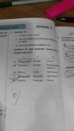 BİYOLOJİ TESTİ
enen bir 7. Böbreğe alt,
kilerden
-za-
de-
Palme Yayinevi
1. ürettiği hormon çeşidi,
II. kanin.pH değerini ayarlamak için birde
Oi organ:
III. suyun.geri.emilimini sağlayan olay
özellikleri ile ilgili aşağıdaki eşleştirme
hangisi doğrudur?
DENEME 3
1
11
A) Exitropoietin Akciğer
B) Aldosteron
Akciğer
C) Kortizol
D) Eritropoietin
Kortizol
f
Dalak
Karaciğer
Karaciğer
111
Osmoz
Kolaylaştinim
difüzyon
Aktif taşıma
Aktif taşıma
Osmoz