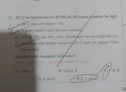 19. 25°C'de hazırlanan 0,1 M 100 mL HCI sulu çözeltisi ile ilgili,
25°C'deki pH değeri 1'dir.
L
4 gram NaOH katısı ile tam nötrleşir
III. 0,1 M 100 mL NH, sulu çözeltisiyle karıştırıldığında son
durumda elde edilen karışımın 25 °C'deki pH değeri 7'den
küçük olur.
yargılarından hangileri doğrudur?
(HCI kuvvetli asit, NH, zayıf bazır. NaOH: 40-g/mol)
A) Yalnız I
B) Yalnız III
D) II ve III
E) I, II ve II
ve Ill
34