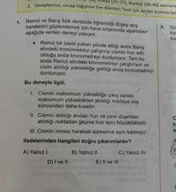 1.
Kimya (15-27), Biyoloji (28-40) alanların
2. Cevaplarınızı, cevap kâğıdının Fen Bilimleri Testi için ayrılan kısmına işar
Remzi ve Barış fizik dersinde öğrendiği düşey atış
hareketini gözlemlemek için hava ortamında aşamaları
aşağıda verilen deneyi yapıyor.
Remzi bir cismi yukarı yönde attığı anda Barış
elindeki kronometreyi çalıştırıp cismin hızı sıfır
olduğu anda kronometreyi durduruyor. Tam bu
anda Remzi elindeki kronometreyi çalıştırıyor ve
cisim atıldığı yüksekliğe geldiği anda kronometreyi
durduruyor.
Bu deneyle ilgili,
1. Cismin maksimum yüksekliğe çıkış süresi,
maksimum yükseklikten atıldığı noktaya iniş
süresinden daha kısadır.
II. Cismin atıldığı andaki hızı ve yere düşerken
atıldığı noktadan geçme hızı aynı büyüklüktedir.
III. Cismin ivmesi hareketi süresince aynı kalmıştır.
ifadelerinden hangileri doğru çıkarımlardır?
A) Yalnız I
D) I ve II
B) Yalnız II
E) II ve III
C) Yalnız III
2. Sü
kuv
hız
C
ka
a
A
C