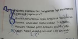 Asağıdaki cümlelerden hangisinde öge ayrımında
yanlışlık yapılmıştır?
y
Sıkıntıl-zamanlarda / müzik dinleyerek/ rahatlarım.
Seninle / uzun uzun sohbet etmeyi / özlemişim.
C) Manzara / buraya gelen herkesi / büyülüyordu.
X
Yazar / halkın yaşadığı sorunları / ele almalıdır.